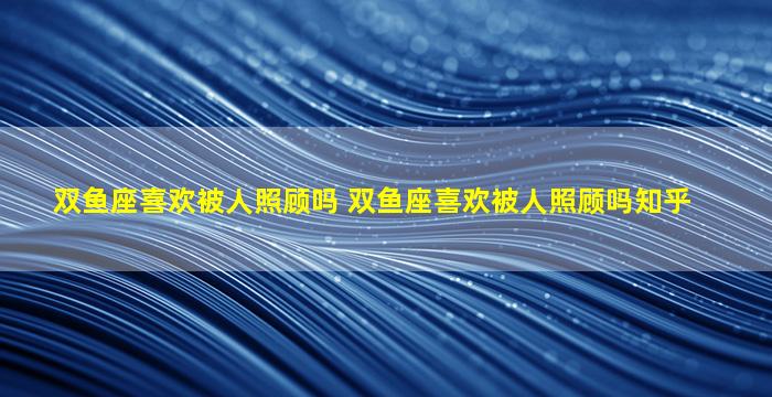 双鱼座喜欢被人照顾吗 双鱼座喜欢被人照顾吗知乎